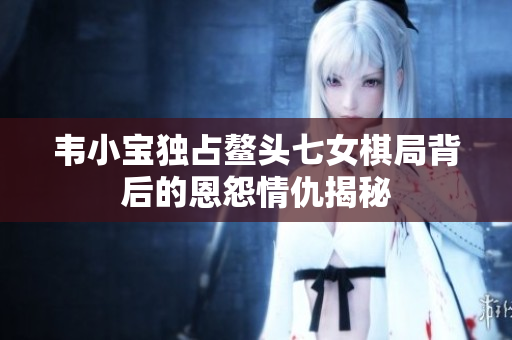 韦小宝独占鳌头七女棋局背后的恩怨情仇揭秘