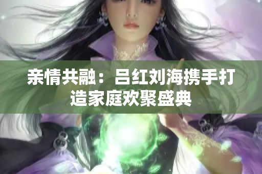 亲情共融：吕红刘海携手打造家庭欢聚盛典