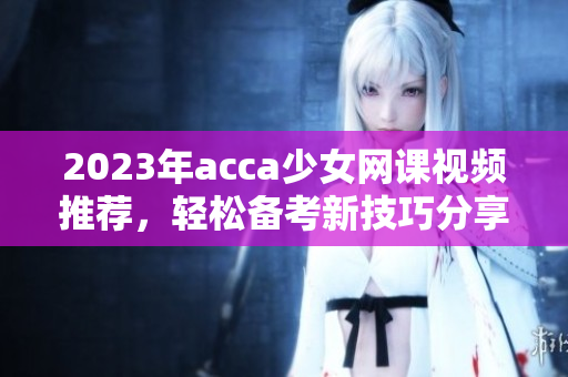 2023年acca少女网课视频推荐，轻松备考新技巧分享
