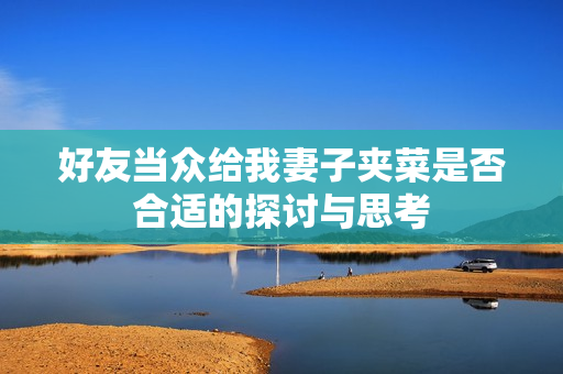 好友当众给我妻子夹菜是否合适的探讨与思考
