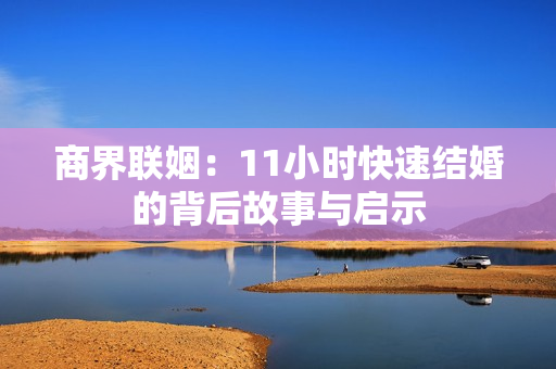 商界联姻：11小时快速结婚的背后故事与启示