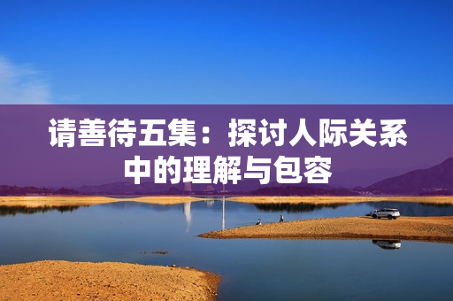请善待五集：探讨人际关系中的理解与包容