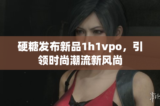 硬糖发布新品1h1vpo，引领时尚潮流新风尚
