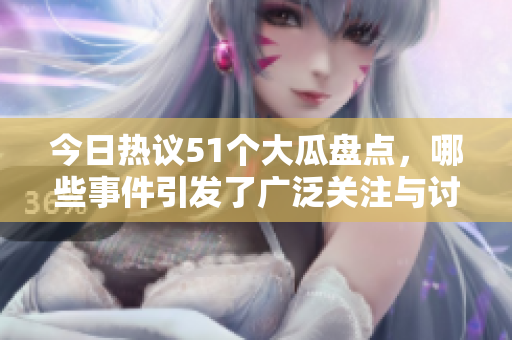 今日热议51个大瓜盘点，哪些事件引发了广泛关注与讨论