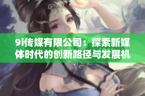 9i传媒有限公司：探索新媒体时代的创新路径与发展机会