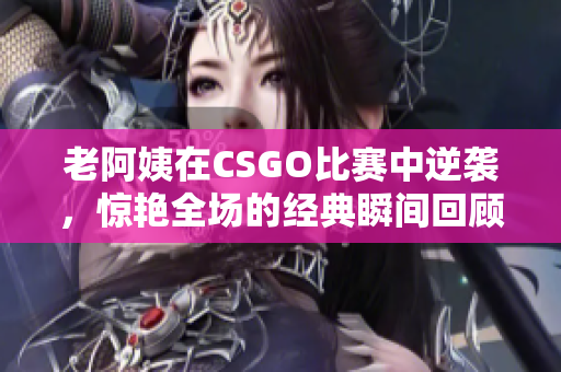 老阿姨在CSGO比赛中逆袭，惊艳全场的经典瞬间回顾