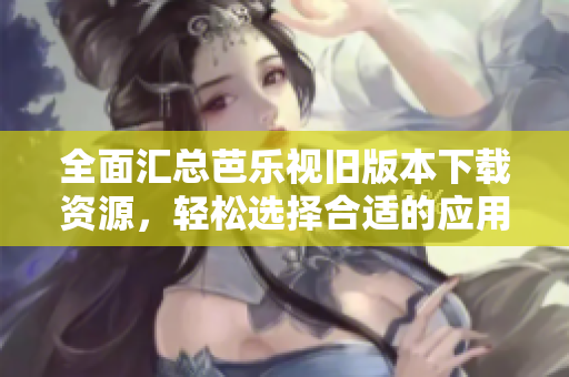 全面汇总芭乐视旧版本下载资源，轻松选择合适的应用版本