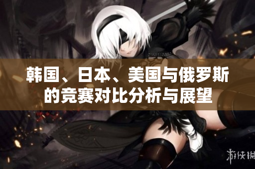 韩国、日本、美国与俄罗斯的竞赛对比分析与展望