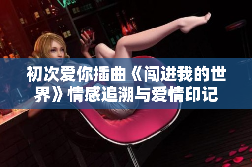 初次爱你插曲《闯进我的世界》情感追溯与爱情印记
