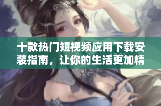 十款热门短视频应用下载安装指南，让你的生活更加精彩