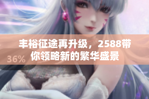 丰裕征途再升级，2588带你领略新的繁华盛景