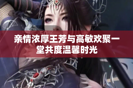 亲情浓厚王芳与高敏欢聚一堂共度温馨时光