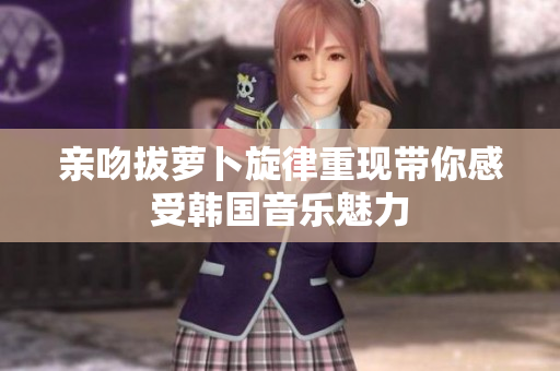亲吻拔萝卜旋律重现带你感受韩国音乐魅力