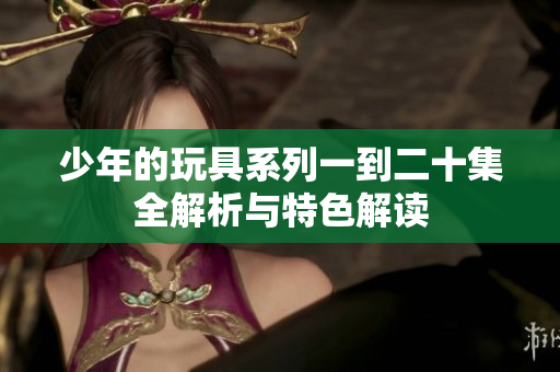 少年的玩具系列一到二十集全解析与特色解读
