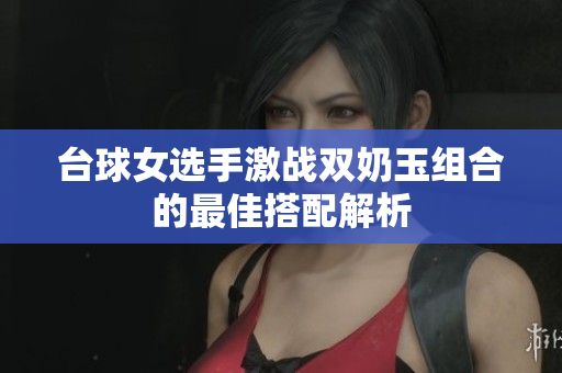 台球女选手激战双奶玉组合的最佳搭配解析