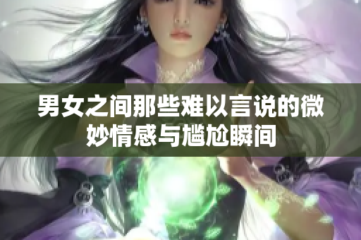 男女之间那些难以言说的微妙情感与尴尬瞬间