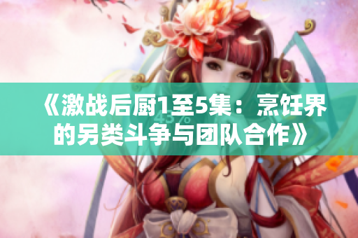 《激战后厨1至5集：烹饪界的另类斗争与团队合作》