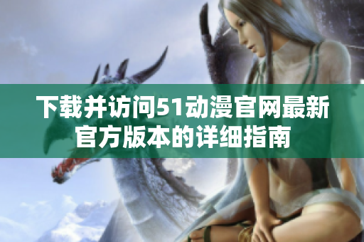 下载并访问51动漫官网最新官方版本的详细指南