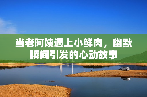 当老阿姨遇上小鲜肉，幽默瞬间引发的心动故事