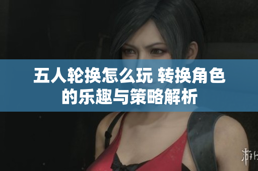 五人轮换怎么玩 转换角色的乐趣与策略解析