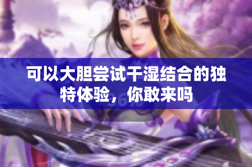 可以大胆尝试干湿结合的独特体验，你敢来吗
