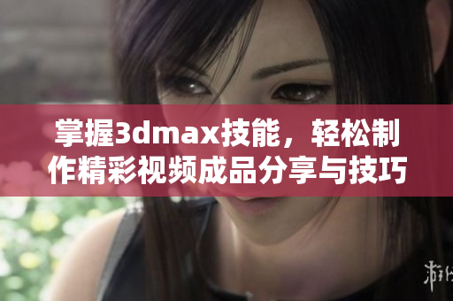 掌握3dmax技能，轻松制作精彩视频成品分享与技巧解析