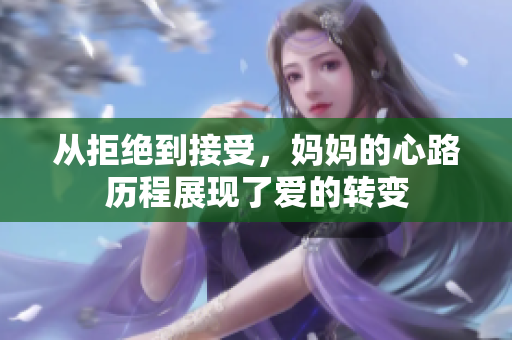 从拒绝到接受，妈妈的心路历程展现了爱的转变