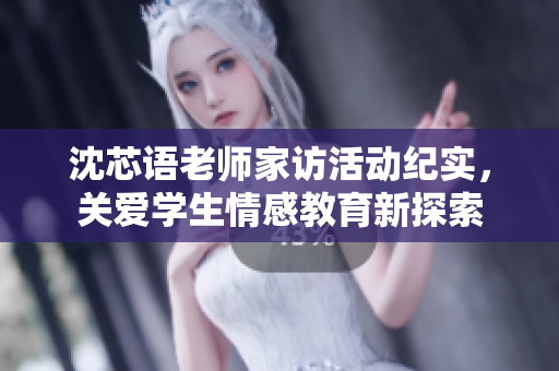 沈芯语老师家访活动纪实，关爱学生情感教育新探索