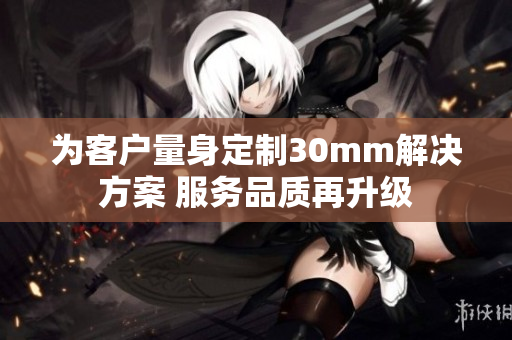为客户量身定制30mm解决方案 服务品质再升级