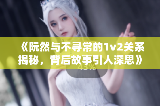 《阮然与不寻常的1v2关系揭秘，背后故事引人深思》