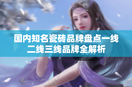 国内知名瓷砖品牌盘点一线二线三线品牌全解析