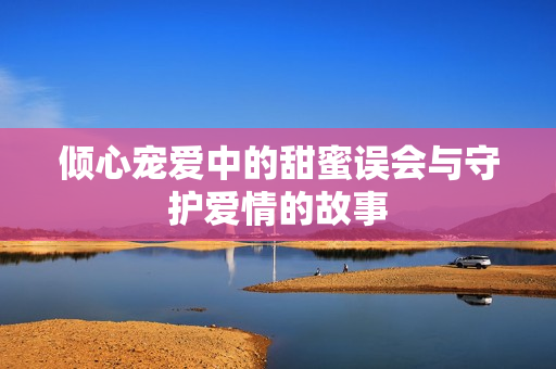 倾心宠爱中的甜蜜误会与守护爱情的故事