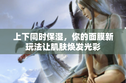 上下同时保湿，你的面膜新玩法让肌肤焕发光彩