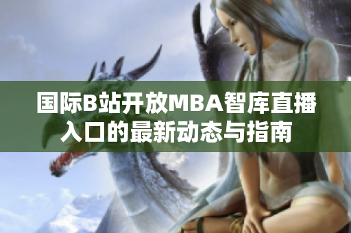 国际B站开放MBA智库直播入口的最新动态与指南