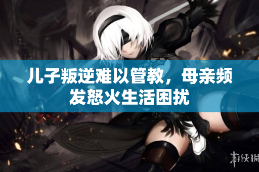 儿子叛逆难以管教，母亲频发怒火生活困扰