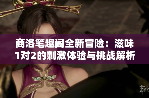 商洛笔趣阁全新冒险：滋味1对2的刺激体验与挑战解析