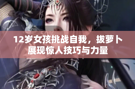 12岁女孩挑战自我，拔萝卜展现惊人技巧与力量