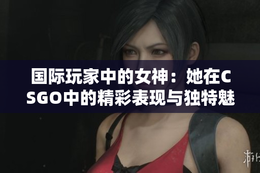 国际玩家中的女神：她在CSGO中的精彩表现与独特魅力