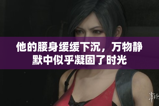 他的腰身缓缓下沉，万物静默中似乎凝固了时光
