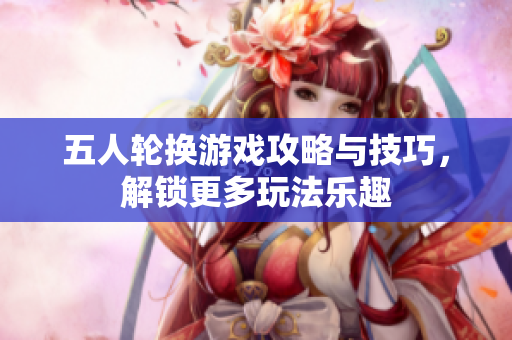五人轮换游戏攻略与技巧，解锁更多玩法乐趣