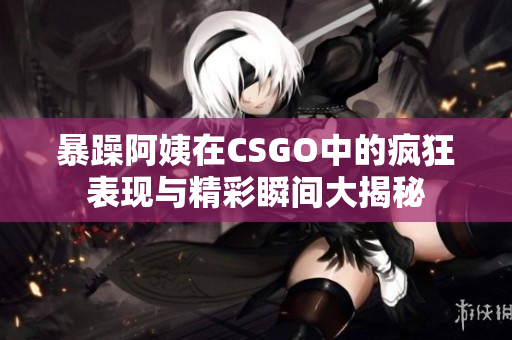 暴躁阿姨在CSGO中的疯狂表现与精彩瞬间大揭秘