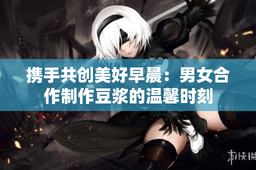 携手共创美好早晨：男女合作制作豆浆的温馨时刻