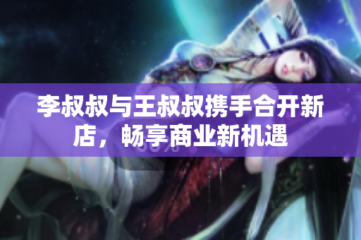 李叔叔与王叔叔携手合开新店，畅享商业新机遇