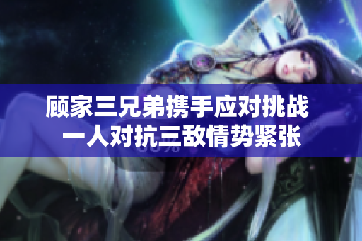 顾家三兄弟携手应对挑战 一人对抗三敌情势紧张