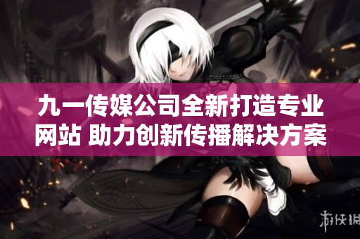 九一传媒公司全新打造专业网站 助力创新传播解决方案