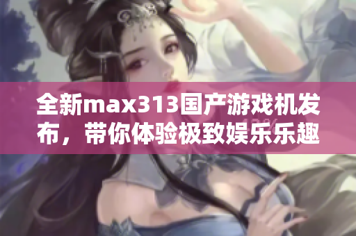 全新max313国产游戏机发布，带你体验极致娱乐乐趣