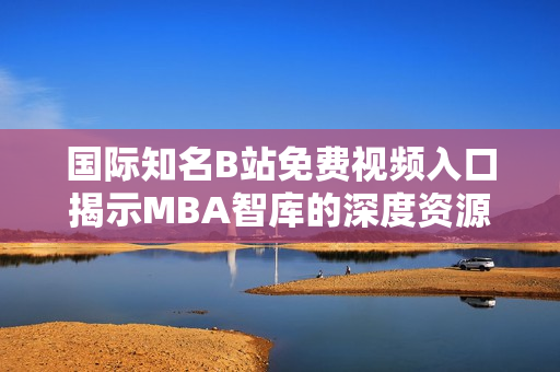 国际知名B站免费视频入口揭示MBA智库的深度资源探索