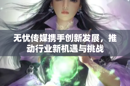 无忧传媒携手创新发展，推动行业新机遇与挑战