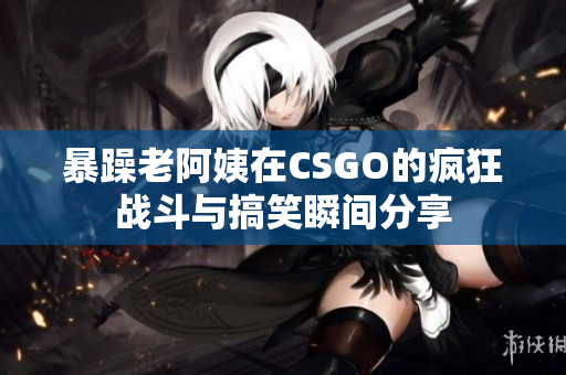 暴躁老阿姨在CSGO的疯狂战斗与搞笑瞬间分享