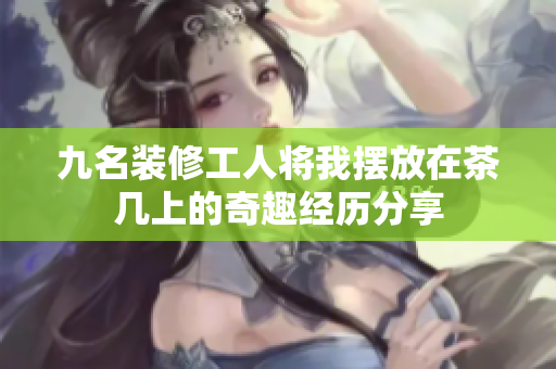 九名装修工人将我摆放在茶几上的奇趣经历分享